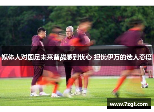 媒体人对国足未来备战感到忧心 担忧伊万的选人态度 媒体人对国足未来备战感到忧心 担忧伊万的选人态度