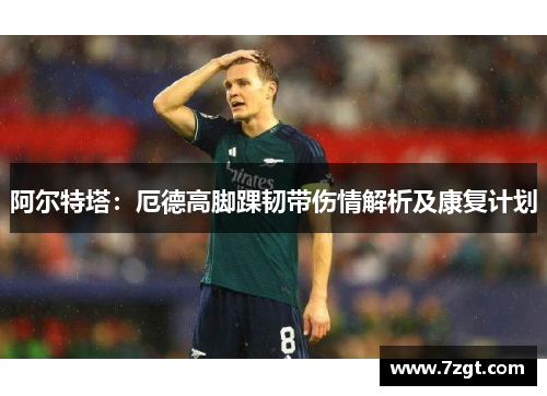 阿尔特塔:厄德高脚踝韧带伤情解析及康复计划 阿尔特塔:厄德高脚踝韧带伤情解析及康复计划